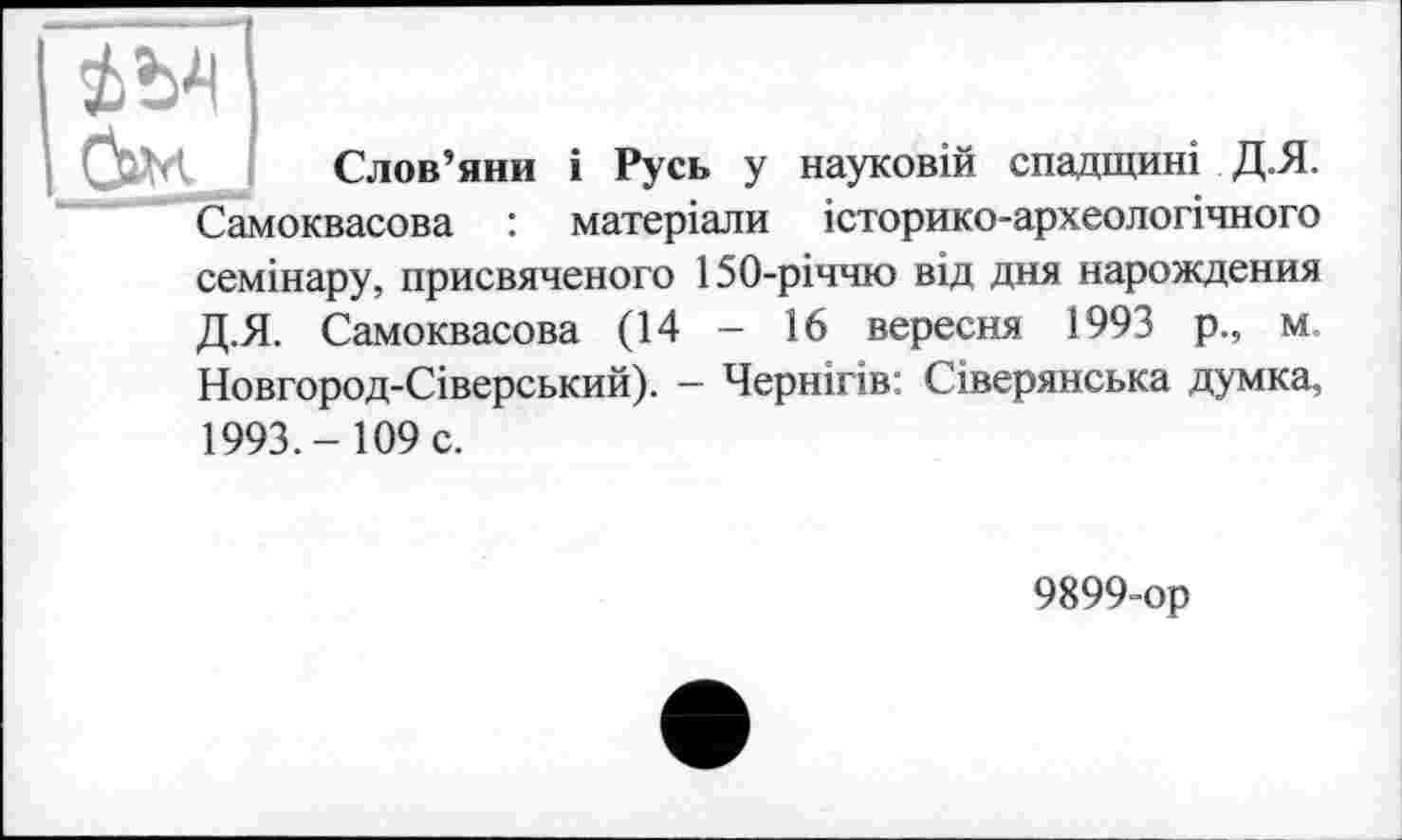 ﻿Слов’яни і Русь у науковій спадщині Д.Я. Самоквасова : матеріали історико-археологічного семінару, присвяченого 150-річчю від дня нарождения Д.Я. Самоквасова (14 - 16 вересня 1993 р., м. Новгород-Сіверський). - Чернігів: Сіверянська думка, 1993.- 109 с.
9899-ор